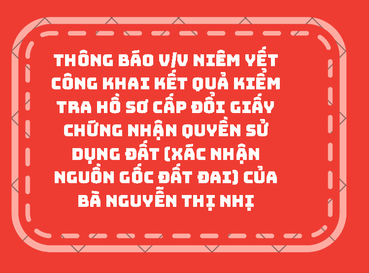 THÔNG BÁO V/v niêm yết công khai kết quả kiểm tra hồ sơ cấp đổi giấy chứng nhận quyền sử dụng đất (xác nhận nguồn gốc đất đai) của bà Nguyễn Thị Nhị