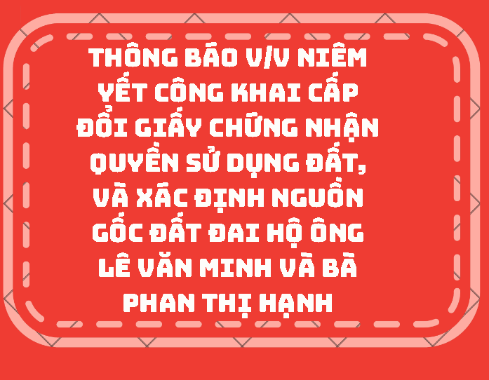 THÔNG BÁO V/v niêm yết công khai cấp đổi giấy chứng nhận quyền sử dụng đất, và xác định nguồn gốc đất đai hộ ông Lê Văn Minh và bà Phan Thị Hạnh