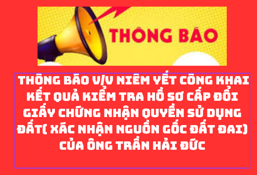 THÔNG BÁO V/v niêm yết công khai kết quả kiểm tra hồ sơ cấp đổi giấy chứng nhận quyền sử dụng đất( xác nhận nguồn gốc đất đai) của ông Trần Hải Đức