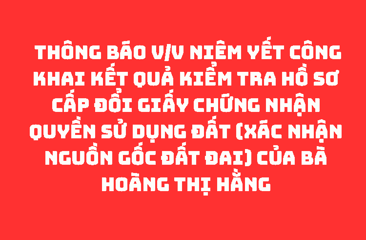 THÔNG BÁO V/v niêm yết công khai kết quả kiểm tra hồ sơ cấp đổi giấy chứng nhận quyền sử dụng đất (xác nhận nguồn gốc đất đai) của bà Hoàng Thị Hằng