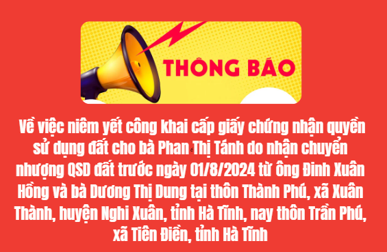 THÔNG BÁO  Về việc niêm yết công khai cấp giấy chứng nhận quyền  sử dụng đất cho bà Phan Thị Tánh do nhận chuyển nhượng QSD đất   trước ngày 01/8/2024 từ ông Đinh Xuân Hồng và bà Dương Thị Dung   tại thôn Thành Phú, xã Xuân Thành, huyện Nghi Xuân, tỉnh Hà Tĩnh,   nay thôn Trần Phú, xã Tiên Điền, tỉnh Hà Tĩnh