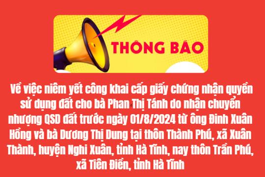 THÔNG BÁO  Về việc niêm yết công khai cấp giấy chứng nhận quyền  sử dụng đất cho bà Phan Thị Tánh do nhận chuyển nhượng QSD đất   trước ngày 01/8/2024 từ ông Đinh Xuân Hồng và bà Dương Thị Dung   tại thôn Thành Phú, xã Xuân Thành, huyện Nghi Xuân, tỉnh Hà Tĩnh,   nay thôn Trần Phú, xã Tiên Điền, tỉnh Hà Tĩnh