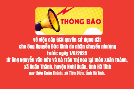 THÔNG BÁO  V/v cấp GCN quyền sử dụng đất cho ông Nguyễn Đức Kinh do nhận chuyển  nhượng trước ngày 1/8/2024 từ ông Nguyễn Văn Đức và bà Trần Thị Hoa tại  thôn Xuân Thành, xã Xuân Thành, huyện Nghi Xuân, tỉnh Hà Tĩnh nay thôn  Xuân Thành, xã Tiên Điền, tỉnh Hà Tĩnh.  